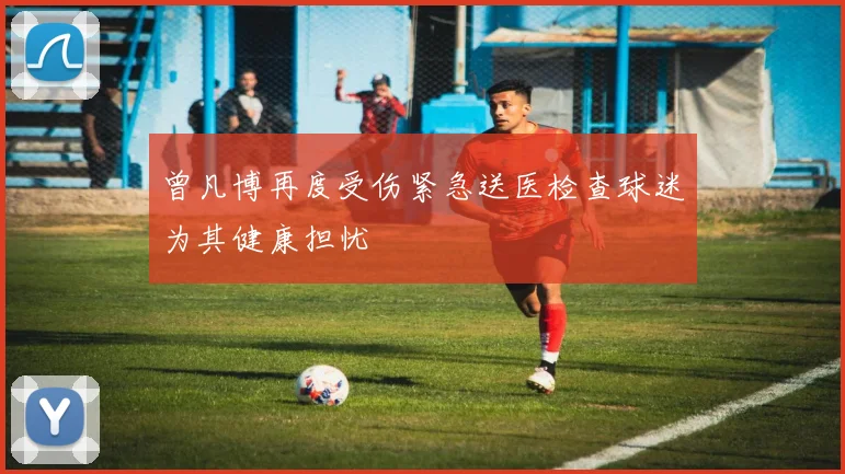 曾凡博再度受伤紧急送医检查球迷为其健康担忧