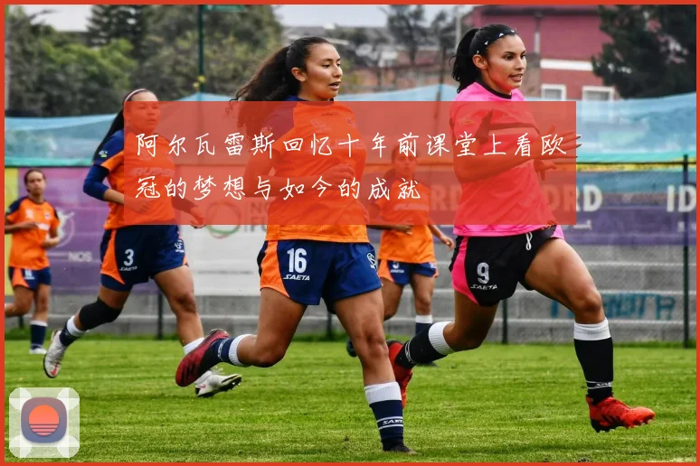 阿尔瓦雷斯回忆十年前课堂上看欧冠的梦想与如今的成就