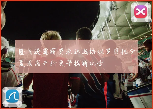 隆戈透露薪资未达成协议罗贝托今夏或离开科莫寻找新机会