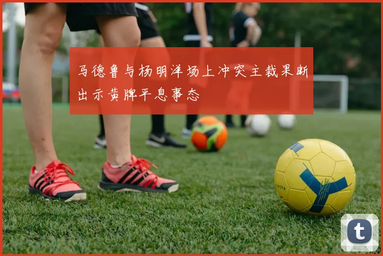 马德鲁与杨明洋场上冲突主裁果断出示黄牌平息事态