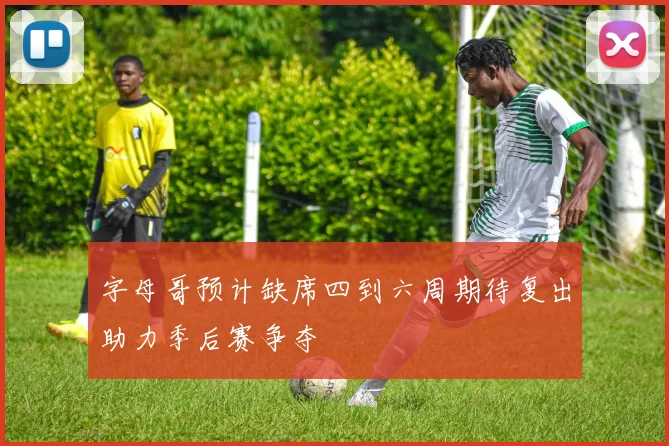 字母哥预计缺席四到六周期待复出助力季后赛争夺