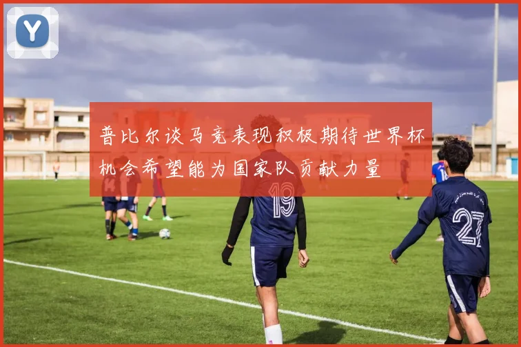 普比尔谈马竞表现积极期待世界杯机会希望能为国家队贡献力量