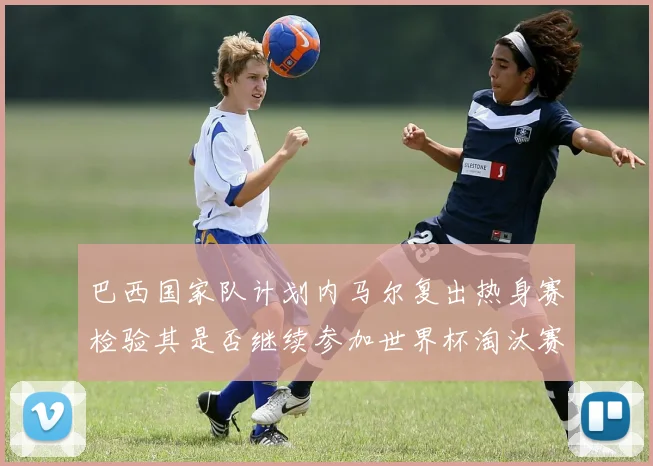巴西国家队计划内马尔复出热身赛检验其是否继续参加世界杯淘汰赛
