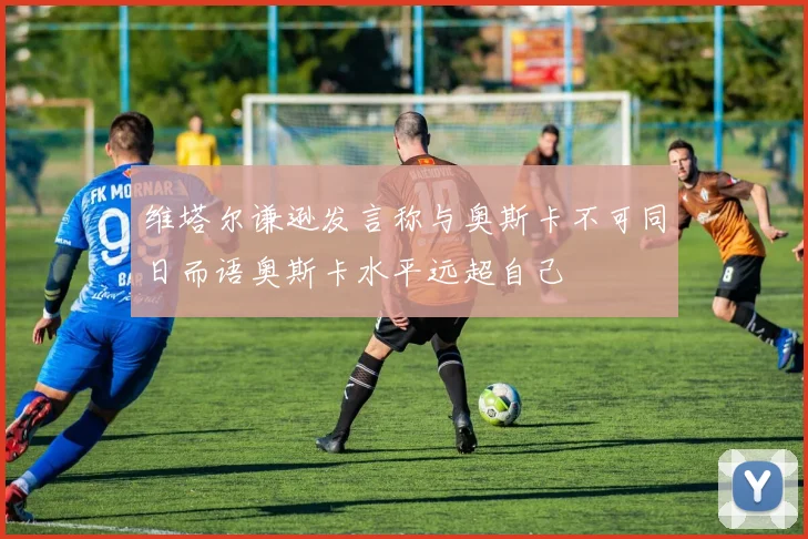 维塔尔谦逊发言称与奥斯卡不可同日而语奥斯卡水平远超自己