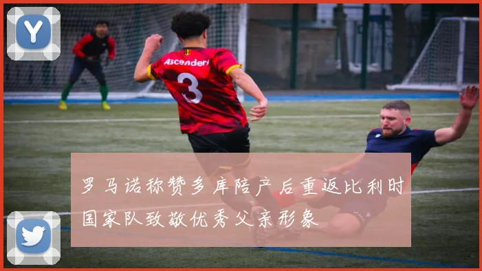 罗马诺称赞多库陪产后重返比利时国家队致敬优秀父亲形象