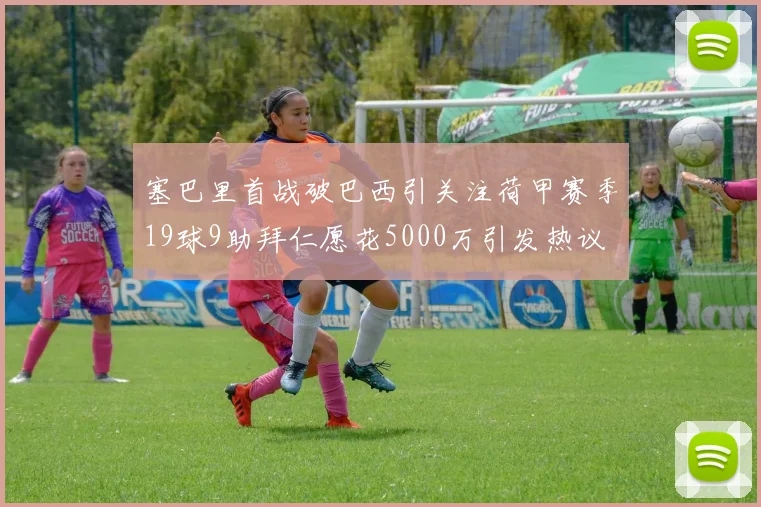 塞巴里首战破巴西引关注荷甲赛季19球9助拜仁愿花5000万引发热议