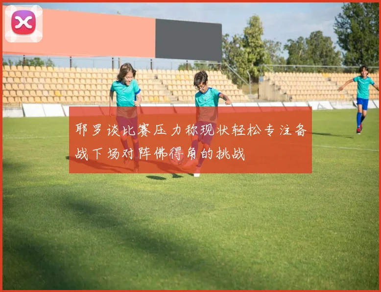 耶罗谈比赛压力称现状轻松专注备战下场对阵佛得角的挑战