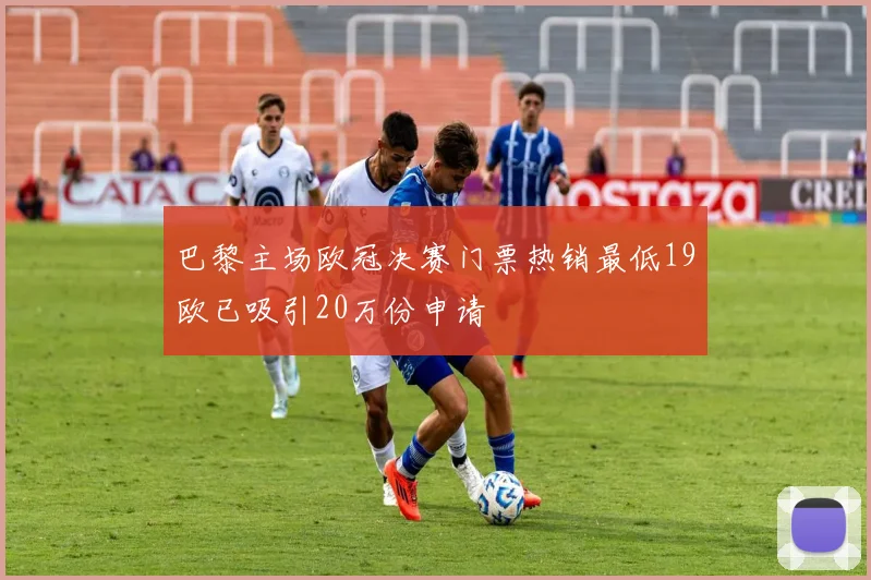 巴黎主场欧冠决赛门票热销最低19欧已吸引20万份申请