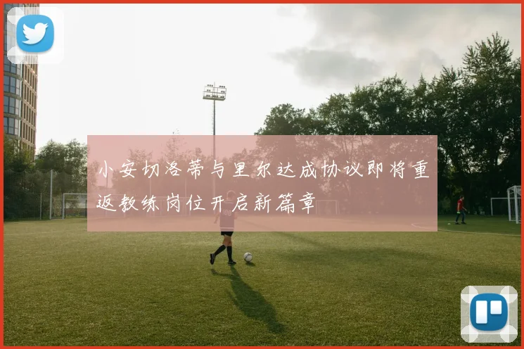 小安切洛蒂与里尔达成协议即将重返教练岗位开启新篇章