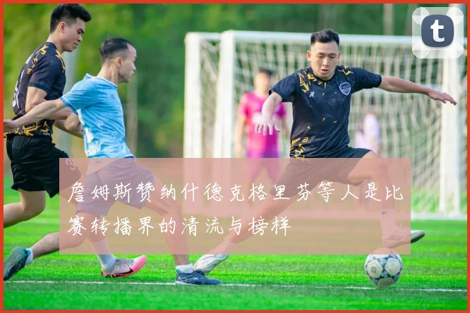 詹姆斯赞纳什德克格里芬等人是比赛转播界的清流与榜样